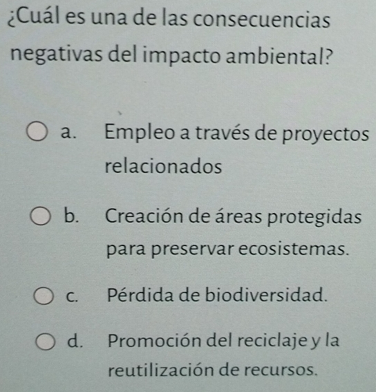 ¿Cuál es una de las consecuencias
negativas del impacto ambiental?
a. Empleo a través de proyectos
relacionados
b. Creación de áreas protegidas
para preservar ecosistemas.
c. Pérdida de biodiversidad.
d. Promoción del reciclaje y la
reutilización de recursos.