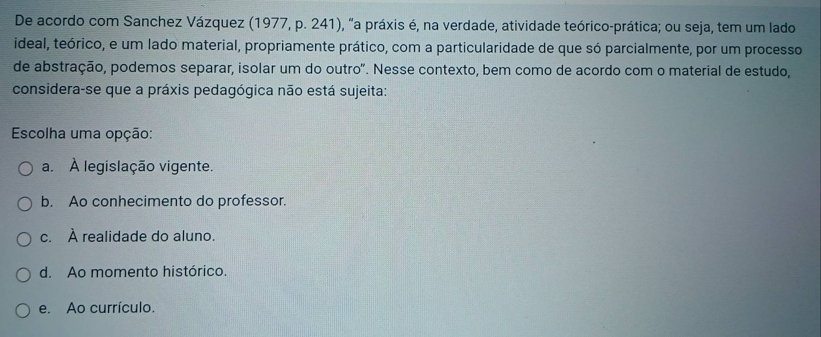 De acordo com Sanchez Vázquez (1977, p. 241), "a práxis é, na verdade, atividade teórico-prática; ou seja, tem um lado
ideal, teórico, e um lado material, propriamente prático, com a particularidade de que só parcialmente, por um processo
de abstração, podemos separar, isolar um do outro". Nesse contexto, bem como de acordo com o material de estudo,
considera-se que a práxis pedagógica não está sujeita:
Escolha uma opção:
a. À legislação vigente.
b. Ao conhecimento do professor.
c. À realidade do aluno.
d. Ao momento histórico.
e. Ao currículo.