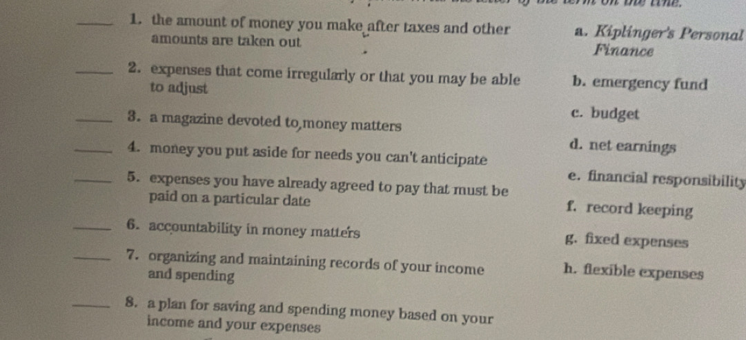 the amount of money you make after taxes and other a. Kiplinger's Personal
amounts are taken out Finance
_2. expenses that come irregularly or that you may be able b. emergency fund
to adjust
c. budget
_3. a magazine devoted to money matters
d. net earnings
_4. money you put aside for needs you can't anticipate
e. financial responsibility
_5. expenses you have already agreed to pay that must be
paid on a particular date
f. record keeping
_6. accountability in money matters g. fixed expenses
_7. organizing and maintaining records of your income h. flexible expenses
and spending
_8. a plan for saving and spending money based on your
income and your expenses