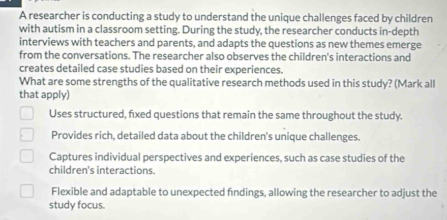 A researcher is conducting a study to understand the unique challenges faced by children
with autism in a classroom setting. During the study, the researcher conducts in-depth
interviews with teachers and parents, and adapts the questions as new themes emerge
from the conversations. The researcher also observes the children's interactions and
creates detailed case studies based on their experiences.
What are some strengths of the qualitative research methods used in this study? (Mark all
that apply)
Uses structured, fixed questions that remain the same throughout the study.
Provides rich, detailed data about the children's unique challenges.
Captures individual perspectives and experiences, such as case studies of the
children's interactions.
Flexible and adaptable to unexpected findings, allowing the researcher to adjust the
study focus.