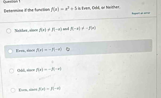 Determine if the function f(x)=x^2+5 is Even, Odd, or Neither.
Report an error
Neither, since f(x)!= f(-x) and f(-x)!= -f(x)
Even, since f(x)=-f(-x)
Odd, since f(x)=-f(-x)
Even, since f(x)=f(-x)