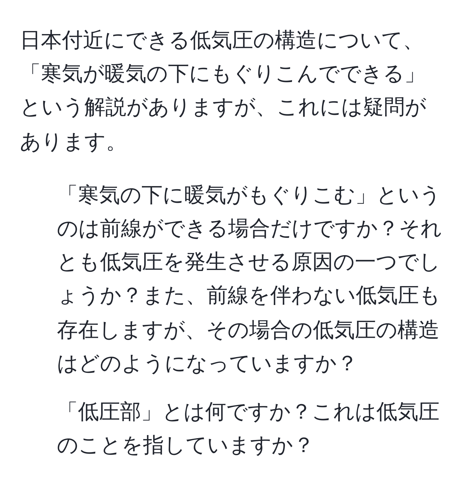 日本付近にできる低気圧の構造について、「寒気が暖気の下にもぐりこんでできる」という解説がありますが、これには疑問があります。
1. 「寒気の下に暖気がもぐりこむ」というのは前線ができる場合だけですか？それとも低気圧を発生させる原因の一つでしょうか？また、前線を伴わない低気圧も存在しますが、その場合の低気圧の構造はどのようになっていますか？
2. 「低圧部」とは何ですか？これは低気圧のことを指していますか？