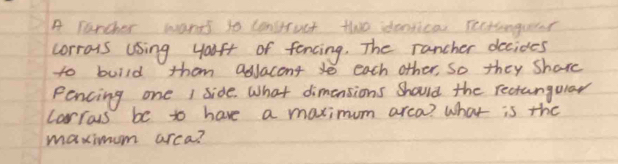 A Tarcher wants to construct tho identica Tectionguer 
corrous using yauft of fancing. The rancher decides 
to build thom adJacont to each other, So they Share 
Pencing one I side. What dimensions should the recangular 
Carrous be to have a maximum arca? What is the 
maximum arca?