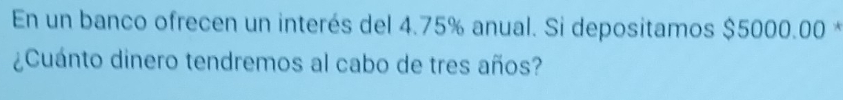 En un banco ofrecen un interés del 4.75% anual. Si depositamos $5000.00 * 
¿Cuánto dinero tendremos al cabo de tres años?