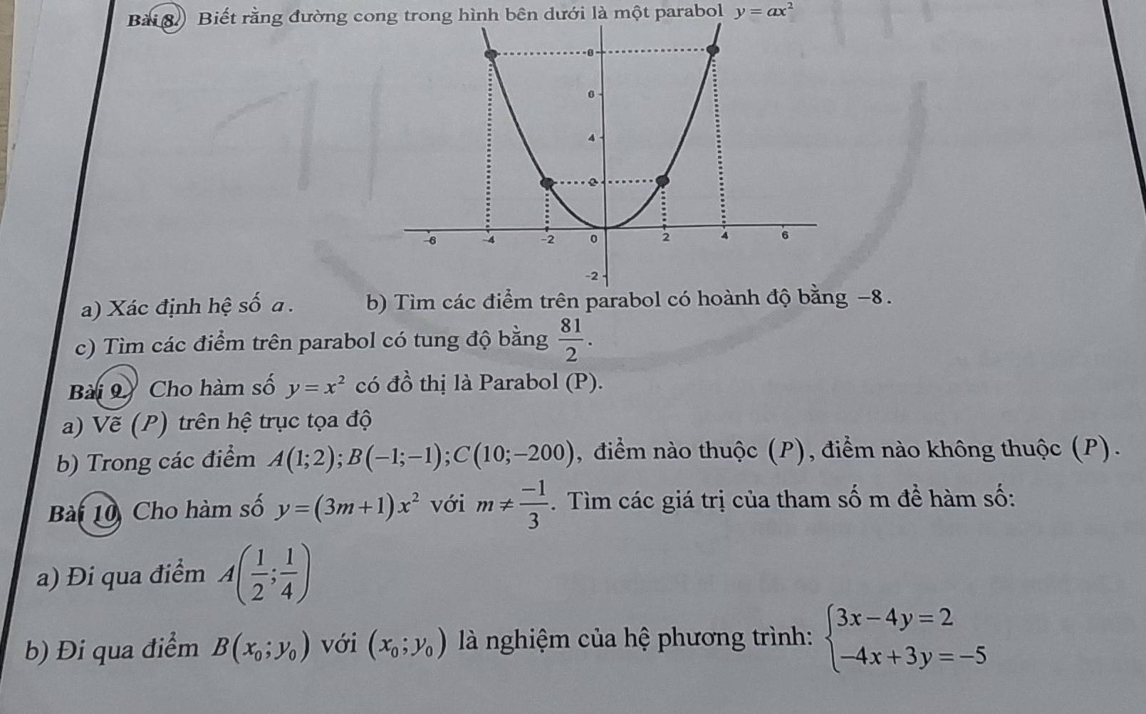 Biết rằng đường cong trong hình bên dưới là một parabol y=ax^2
a) Xác định hệ số a. b) Tìm các điểm trên parabol có hoành độ bằng −8. 
c) Tìm các điểm trên parabol có tung độ bằng  81/2 . 
Bài 9 Cho hàm số y=x^2 có đồ thị là Parabol (P). 
a) Vẽ (P) trên hệ trục tọa độ 
b) Trong các điểm A(1;2); B(-1;-1); C(10;-200) , điểm nào thuộc (P), điểm nào không thuộc (P). 
Bài 10 Cho hàm số y=(3m+1)x^2 với m!=  (-1)/3 . Tìm các giá trị của tham số m đề hàm số: 
a) Đi qua điểm A( 1/2 ; 1/4 )
b) Đi qua điểm B(x_0;y_0) với (x_0;y_0) là nghiệm của hệ phương trình: beginarrayl 3x-4y=2 -4x+3y=-5endarray.