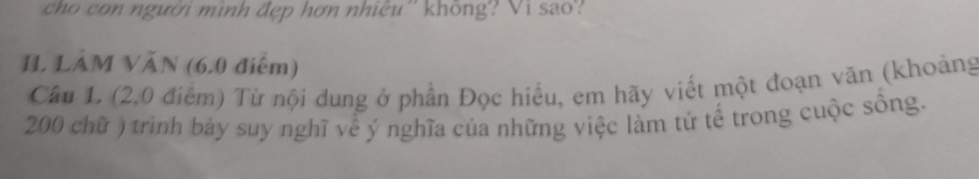 cho con người mình đẹp hơn nhiêu'' không? Vi sao? 
II LàM VăN (6.0 điểm) 
Câu 1. (2.0 điểm) Từ nội dung ở phần Đọc hiều, em hãy viết một đoạn văn (khoảng
200 chữ ) trình bảy suy nghĩ về ý nghĩa của những việc làm tử tế trong cuộc sồng.