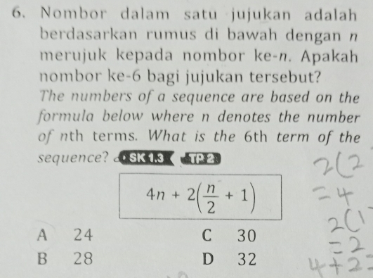 Nombor dalam satu jujukan adalah
berdasarkan rumus di bawah dengan n
merujuk kepada nombor ke- n. Apakah
nombor ke- 6 bagi jujukan tersebut?
The numbers of a sequence are based on the
formula below where n denotes the number
of nth terms. What is the 6th term of the
sequence? SK 1.3 TP2.
4n+2( n/2 +1)
A 24 C 30
B 28 D 32