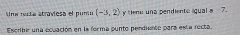 Una recta atraviesa el punto (-3,2) y tiene una pendiente igual a −7. 
Escribir una ecuación en la forma punto pendiente para esta recta.