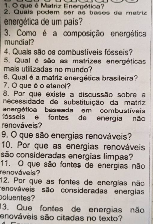 que é Matriz Energética? 
2. Quais podem ser as bases da matriz 
energética de um país? 
3. Como é a composição energética 
mundial? 
4. Quais são os combustíveis fósseis? 
5. Qual é são as matrizes energéticas 
mais utilizadas no mundo? 
6. Qual é a matriz energética brasileira? 
7. O que é o etanol? 
8. Por que existe a discussão sobre a 
necessidade de substituição da matriz 
energética baseada em combustíveis 
fósseis e fontes de energia não 
renováveis? 
9. O que são energias renováveis? 
10. Por que as energias renováveis 
são consideradas energias limpas? 
11. O que são fontes de energias não 
renováveis? 
12. Por que as fontes de energias não 
renováveis são consideradas energias 
boluentes? 
13. Que fontes de energias não 
enováveis são citadas no texto?