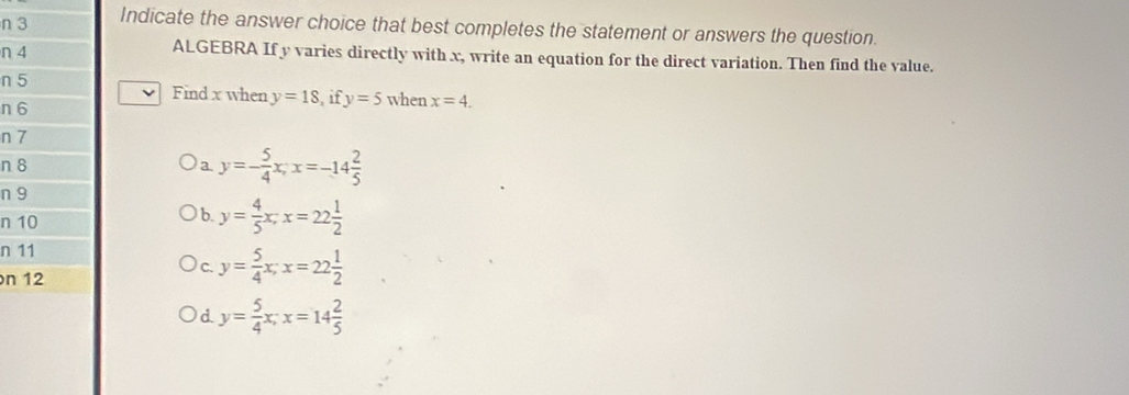 Indicate the answer choice that best completes the statement or answers the question.
n 4 ALGEBRA If y varies directly with x, write an equation for the direct variation. Then find the value.
n 5 Find x when y=18 if y=5 when x=4. 
n 6
n 7
n 8 a y=- 5/4 x; x=-14 2/5 
n 9
n 10
b. y= 4/5 x; x=22 1/2 
n 11
n 12
C. y= 5/4 x; x=22 1/2 
d. y= 5/4 x; x=14 2/5 