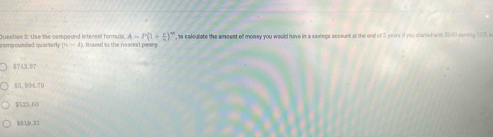 Use the compound interest formula A=P(1+ r/n )^nd , to calculate the amount of money you would have in a savings account at the end of 5 years if you started with $500 eaming 10% in
compounded quarterly (n=4). Round to the nearest penny.
$742.97
$3,804.79
$525.60
$819.31