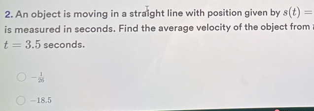 An object is moving in a straight line with position given by s(t)=
is measured in seconds. Find the average velocity of the object from
t=3.5 seconds.
- 1/26 
-18.5