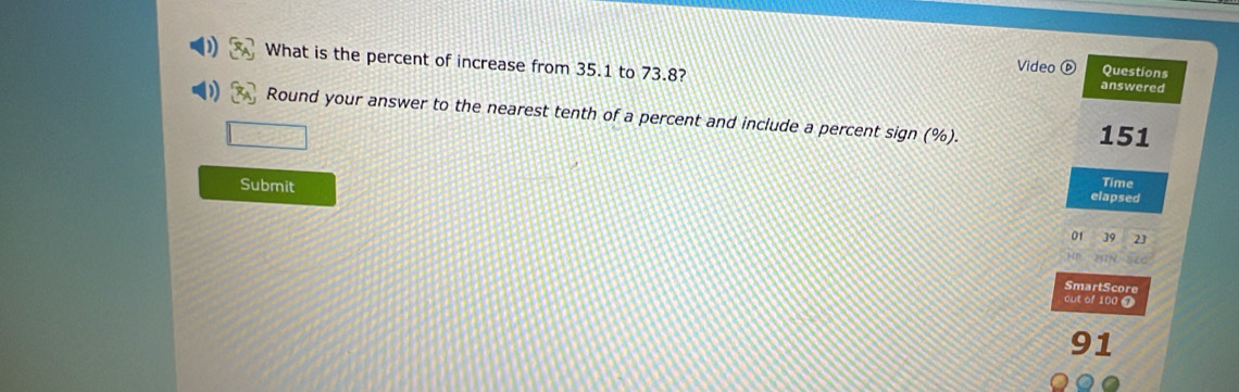 What is the percent of increase from 35.1 to 73.8? 
Video Questions 
answered 
Round your answer to the nearest tenth of a percent and include a percent sign (%).
151
Time 
Submit elapsed 
01 39 23
SmartScore 
out of 100 7
91