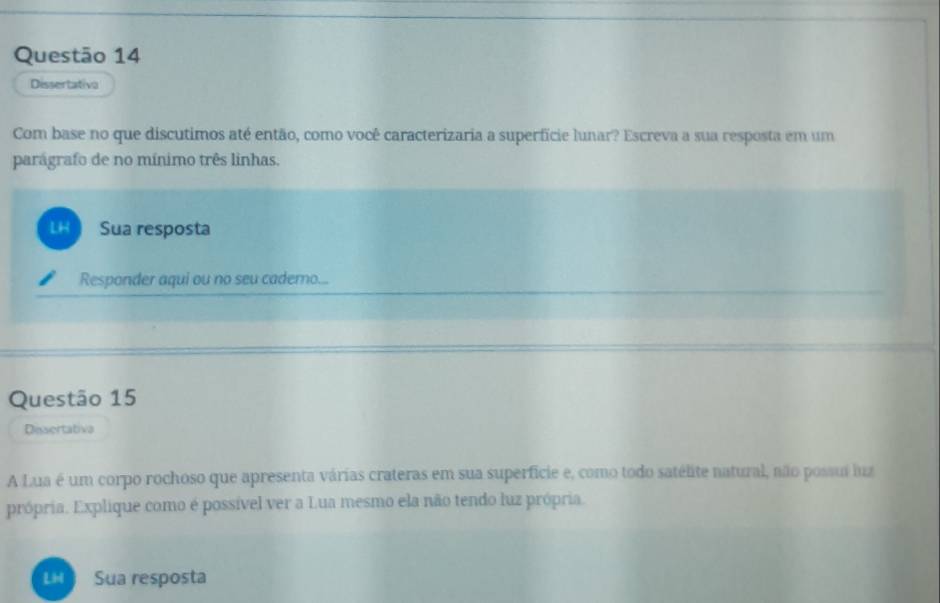 Dissertativa 
Com base no que discutimos até então, como você caracterizaria a superfície lunar? Escreva a sua resposta em um 
parágrafo de no mínimo três linhas. 
LH Sua resposta 
Responder aqui ou no seu cadero... 
Questão 15 
Dissertativa 
A Lua é um corpo rochoso que apresenta várias crateras em sua superficie e, como todo satélite natural, não possui luz 
própria. Explique como é possível ver a Lua mesmo ela não tendo luz própria. 
LH Sua resposta