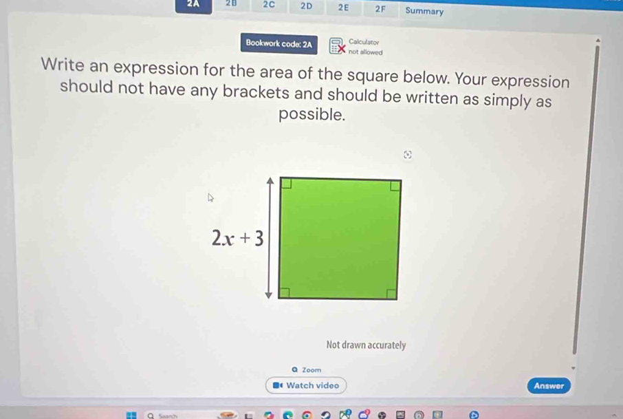 2A 2B 2C 2D 2E 2F Summary
Calculator
Bookwork code: 2A not allowed
Write an expression for the area of the square below. Your expression
should not have any brackets and should be written as simply as
possible.
ω
Not drawn accurately
Q Zoom
Watch video Answer
Search