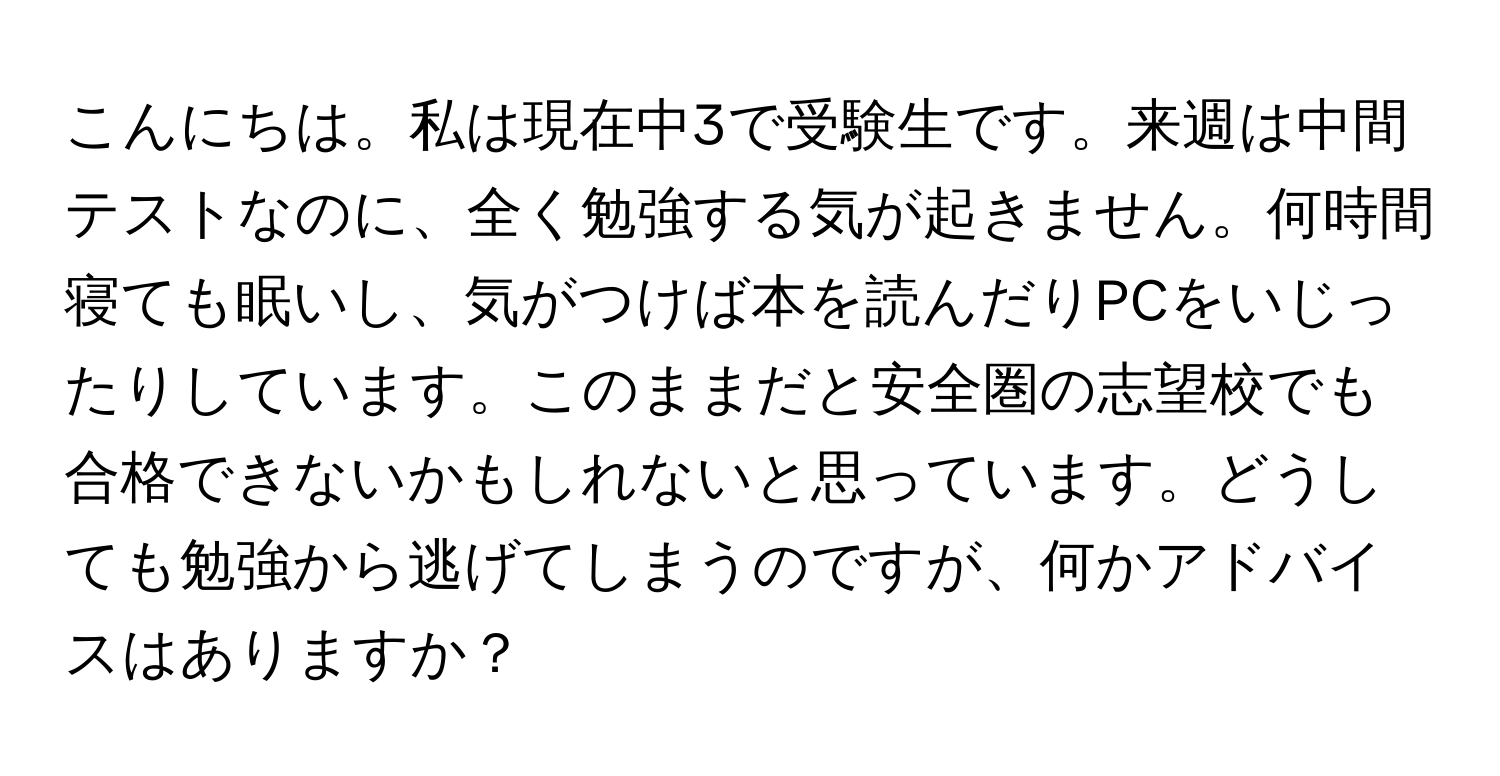 こんにちは。私は現在中3で受験生です。来週は中間テストなのに、全く勉強する気が起きません。何時間寝ても眠いし、気がつけば本を読んだりPCをいじったりしています。このままだと安全圏の志望校でも合格できないかもしれないと思っています。どうしても勉強から逃げてしまうのですが、何かアドバイスはありますか？