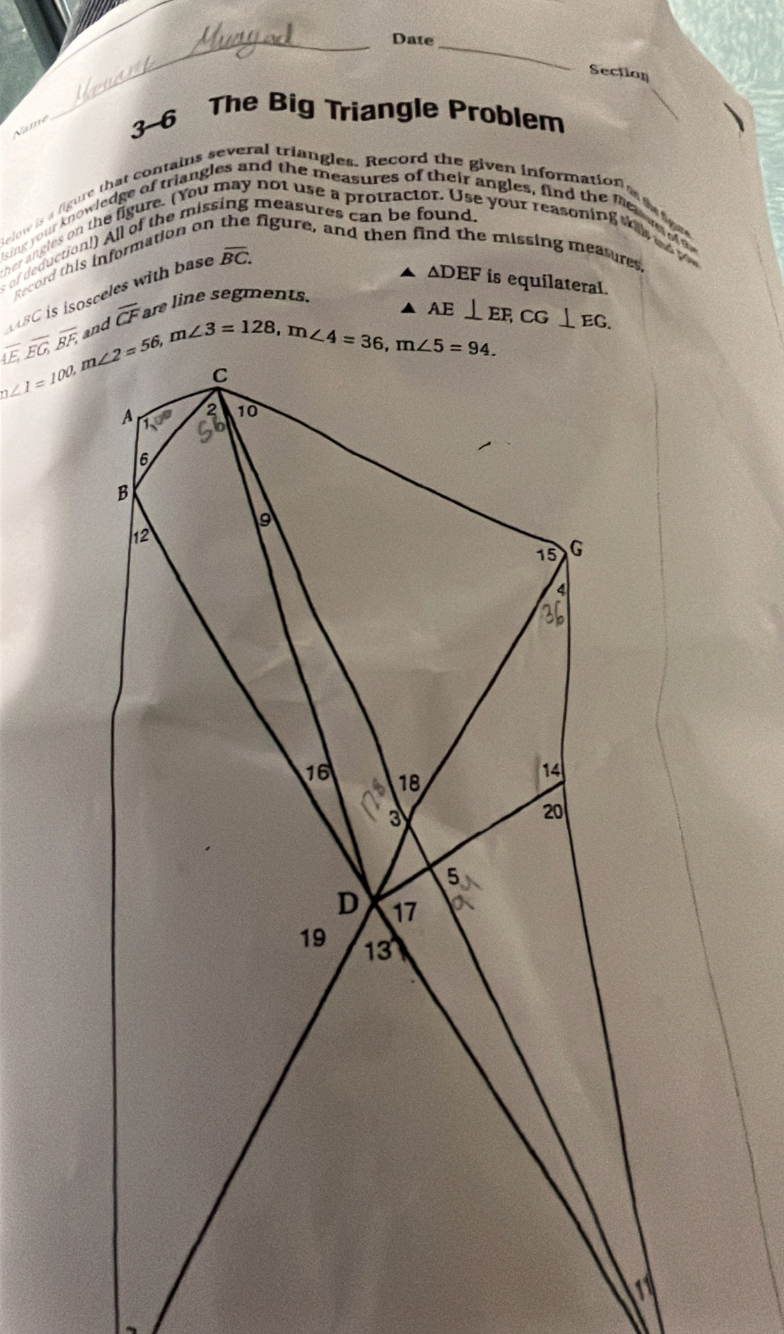 Date_
Section
Name
3-6 The Big Triangle Problem
Relow is a figure that contains several triangles. Record the given information t t tef
ising your knowledge of triangles and the measures of their angles, find the fee me d o
s of deduction!) All of the missing measures can be found.
ver angles on the figure. (You not use a protractor. Use your reasoning     
Record this information of figure, and then f  missing measures
11BC is isosceles with base
overline BC.
△ DEF is equilateral.
overline AE,overline EG,overline BF, overline CF are line segments.
AE⊥ EF,CG⊥ EG.