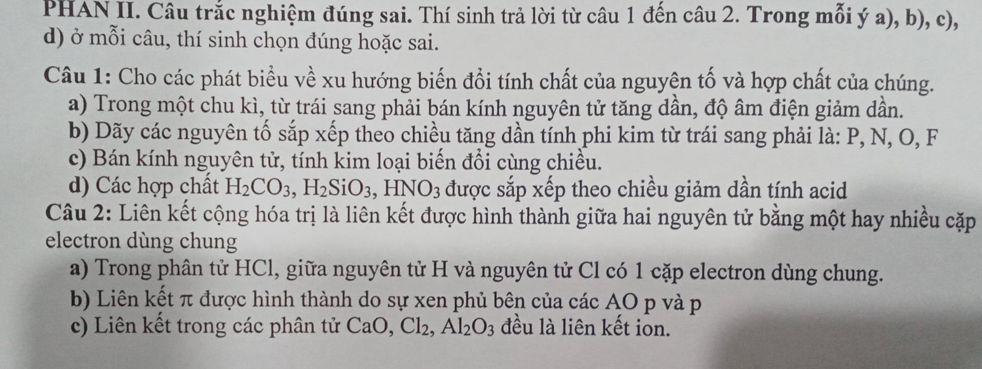 PHAN II. Câu trắc nghiệm đúng sai. Thí sinh trả lời từ câu 1 đến câu 2. Trong mỗi ý a), b), c), 
d) ở mỗi câu, thí sinh chọn đúng hoặc sai. 
Câu 1: Cho các phát biểu về xu hướng biến đổi tính chất của nguyện tố và hợp chất của chúng. 
a) Trong một chu kì, từ trái sang phải bán kính nguyên tử tăng dần, độ âm điện giảm dần. 
b) Dãy các nguyên tố sắp xếp theo chiều tăng dần tính phi kim từ trái sang phải là: P, N, O, F
c) Bán kính nguyên tử, tính kim loại biến đổi cùng chiều. 
d) Các hợp chất H_2CO_3, ,H_2SiO_3, HNO_3 được sắp xếp theo chiều giảm dần tính acid 
Câu 2: Liên kết cộng hóa trị là liên kết được hình thành giữa hai nguyên tử bằng một hay nhiều cặp 
electron dùng chung 
a) Trong phân tử HCl, giữa nguyên tử H và nguyên tử Cl có 1 cặp electron dùng chung. 
b) Liên kết π được hình thành do sự xen phủ bên của các AO p và p
c) Liên kết trong các phân tử CaO, Cl_2, Al_2O_3 đều là liên kết ion.