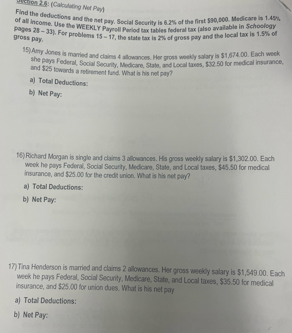 Dection 2.6: (Calculating Net Pay) 
Find the deductions and the net pay. Social Security is 6.2% of the first $90,000. Medicare is 1.45%
of all income. Use the WEEKLY Payroll Period tax tables federal tax (also available in Schoology 
pages 28 - 33). For problems 15-17 , the state tax is 2% of gross pay and the local tax is 1.5% of 
gross pay. 
15) Amy Jones is married and claims 4 allowances. Her gross weekly salary is $1,674.00. Each week 
she pays Federal, Social Security, Medicare, State, and Local taxes, $32.50 for medical insurance, 
and $25 towards a retirement fund. What is his net pay? 
a) Total Deductions: 
b) Net Pay: 
16)Richard Morgan is single and claims 3 allowances. His gross weekly salary is $1,302.00. Each
week he pays Federal, Social Security, Medicare, State, and Local taxes, $45.50 for medical 
insurance, and $25.00 for the credit union. What is his net pay? 
a) Total Deductions: 
b) Net Pay: 
17) Tina Henderson is married and claims 2 allowances. Her gross weekly salary is $1,549.00. Each
week he pays Federal, Social Security, Medicare, State, and Local taxes, $35.50 for medical 
insurance, and $25.00 for union dues. What is his net pay 
a) Total Deductions: 
b) Net Pay: