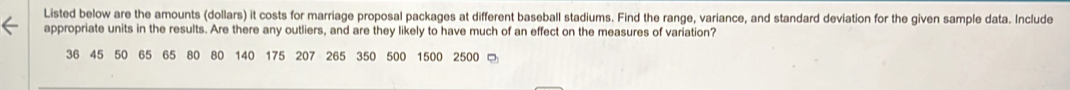 Listed below are the amounts (dollars) it costs for marriage proposal packages at different baseball stadiums. Find the range, variance, and standard deviation for the given sample data. Include 
appropriate units in the results. Are there any outliers, and are they likely to have much of an effect on the measures of variation?
36 45 50 65 65 80 80 140 175 207 265 350 500 1500 2500 □