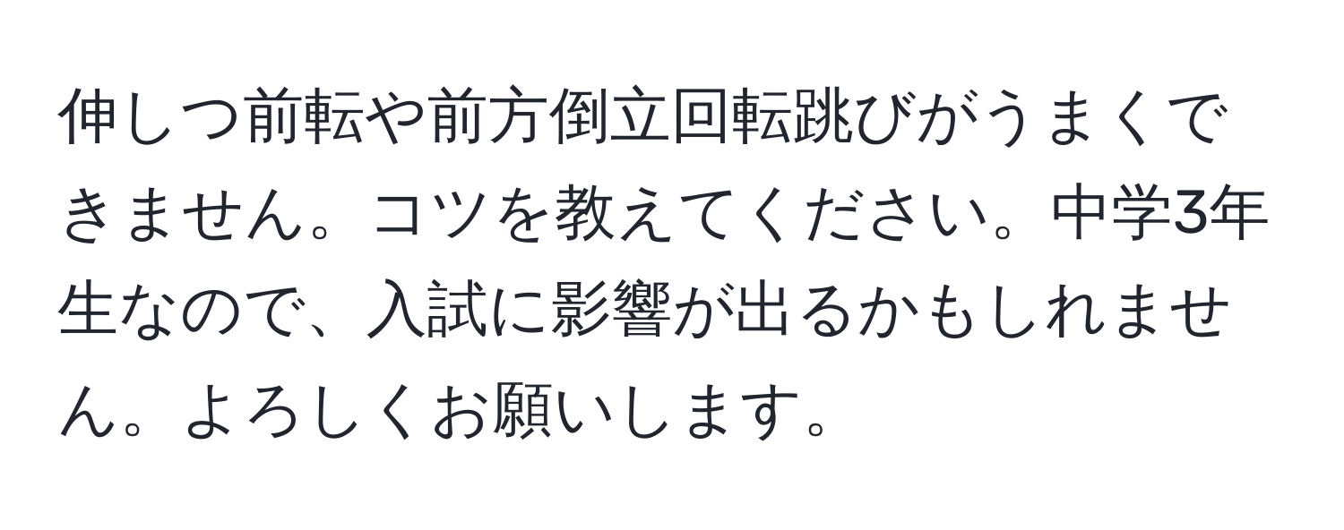 伸しつ前転や前方倒立回転跳びがうまくできません。コツを教えてください。中学3年生なので、入試に影響が出るかもしれません。よろしくお願いします。