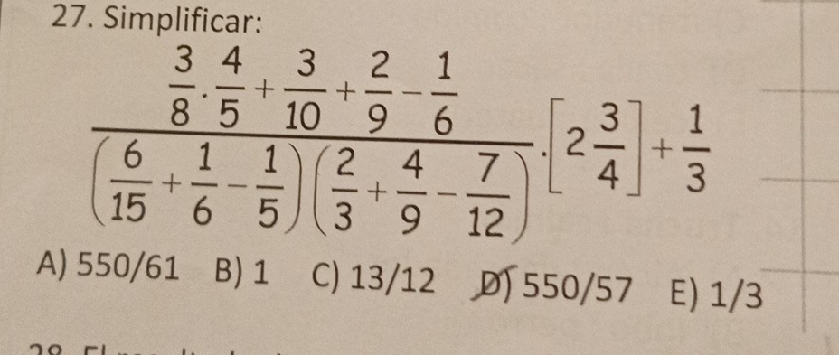 Simplificar:
frac  3/8 ·  4/5 + 3/10 + 2/9 - 1/6 ( 6/15 + 1/6 - 1/5 )( 2/3 + 4/9 - 7/12 )[2 3/4 ]+ 1/3 
A) 550/61 B) 1 C) 13/12 550/57 E) 1/3