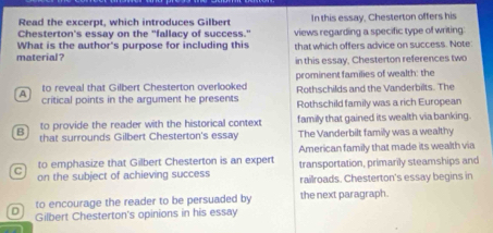 Read the excerpt, which introduces Gilbert In this essay, Chesterton offers his
Chesterton's essay on the "fallacy of success." views regarding a specific type of writing:
material ? What is the author's purpose for including this that which offers advice on success. Note:
in this essay, Chesterton references two
4 to reveal that Gilbert Chesterton overlooked prominent families of wealth: the
Rothschilds and the Vanderbilts. The
critical points in the argument he presents Rothschild family was a rich European
B to provide the reader with the historical context family that gained its wealth via banking.
that surrounds Gilbert Chesterton's essay The Vanderbilt family was a wealthy
American family that made its wealth via
to emphasize that Gilbert Chesterton is an expert transportation, primarily steamships and
C on the subject of achieving success railroads. Chesterton's essay begins in
to encourage the reader to be persuaded by the next paragraph.
D Gilbert Chesterton's opinions in his essay