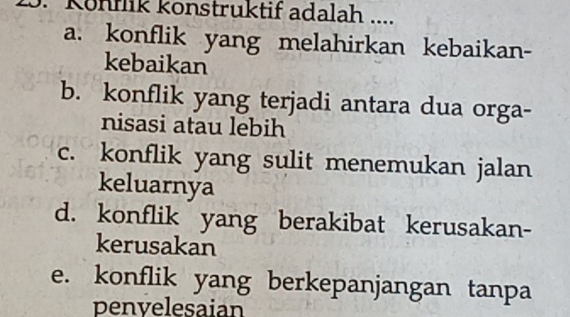 Könnik konstruktif adalah ....
a. konflik yang melahirkan kebaikan-
kebaikan
b. konflik yang terjadi antara dua orga-
nisasi atau lebih
c. konflik yang sulit menemukan jalan
keluarnya
d. konflik yang berakibat kerusakan-
kerusakan
e. konflik yang berkepanjangan tanpa
penvelesaian