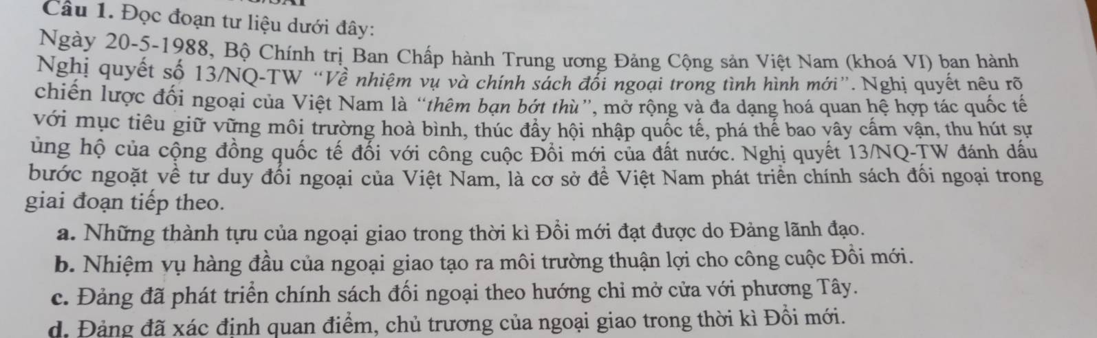 Đọc đoạn tư liệu dưới đây:
Ngày 20 -5-1988, Bộ Chính trị Ban Chấp hành Trung ương Đảng Cộng sản Việt Nam (khoá VI) ban hành
Nghị quyết số 13/NQ-TW “Về nhiệm vụ và chính sách đối ngoại trong tình hình mới”. Nghị quyết nêu rõ
chiến lược đối ngoại của Việt Nam là “thêm bạn bớt thù”, mở rộng và đa dạng hoá quan hệ hợp tác quốc tế
với mục tiêu giữ vững môi trường hoà bình, thúc đẩy hội nhập quốc tế, phá thế bao vây cấm vận, thu hút sự
ủng hộ của cộng đồng quốc tế đổi với công cuộc Đổi mới của đất nước. Nghị quyết 13/NQ-TW đánh dấu
bước ngoặt về tư duy đổi ngoại của Việt Nam, là cơ sở để Việt Nam phát triển chính sách đối ngoại trong
giai đoạn tiếp theo.
a. Những thành tựu của ngoại giao trong thời kì Đồi mới đạt được do Đảng lãnh đạo.
b. Nhiệm vụ hàng đầu của ngoại giao tạo ra môi trường thuận lợi cho công cuộc Đồi mới.
c. Đảng đã phát triển chính sách đối ngoại theo hướng chỉ mở cửa với phương Tây.
d. Đảng đã xác định quan điểm, chủ trương của ngoại giao trong thời kì Đồi mới.