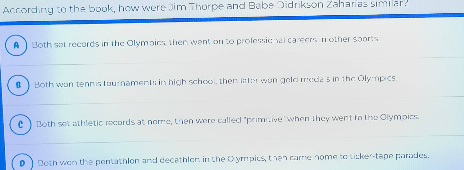 According to the book, how were Jim Thorpe and Babe Didrikson Zaharias similar?
A  Both set records in the Olympics, then went on to professional careers in other sports.
€Both won tennis tournaments in high school, then later won gold medals in the Olympics.
C ) Both set athletic records at home, then were called "primitive" when they went to the Olympics.
D ) Both won the pentathlon and decathlon in the Olympics, then came home to ticker-tape parades.