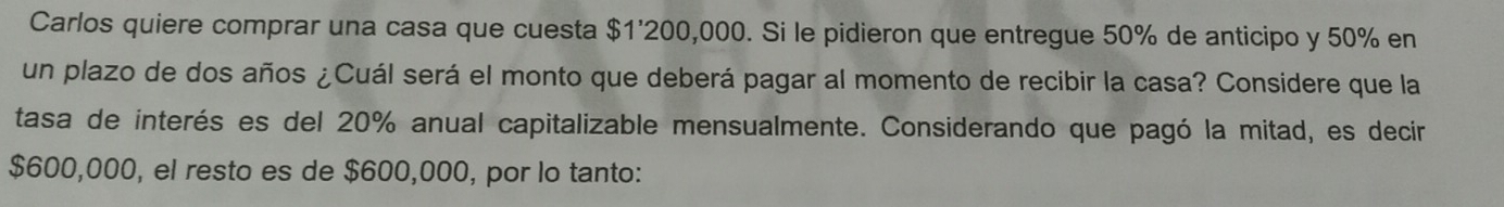 Carlos quiere comprar una casa que cuesta $1'200,000. Si le pidieron que entregue 50% de anticipo y 50% en 
un plazo de dos años ¿Cuál será el monto que deberá pagar al momento de recibir la casa? Considere que la 
tasa de interés es del 20% anual capitalizable mensualmente. Considerando que pagó la mitad, es decir
$600,000, el resto es de $600,000, por lo tanto: