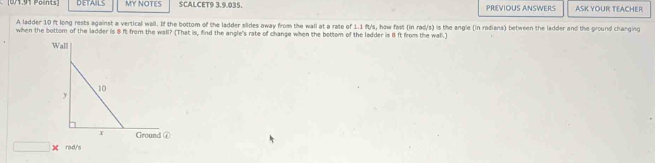 DETAILS MY NOTES SCALCET9 3.9.035. PREVIOUS ANSWERS ASK YOUR TEACHER 
A ladder 10 ft long rests against a vertical wall. If the bottom of the ladder slides away from the wall at a rate of 1.1 ft/s, how fast (in rad/s) is the angle (in radians) between the ladder and the ground changing 
when the bottom of the ladder is 8 ft from the wall? (That is, find the angle's rate of change when the bottom of the ladder is 8 ft from the wall.) 
□ rad/s