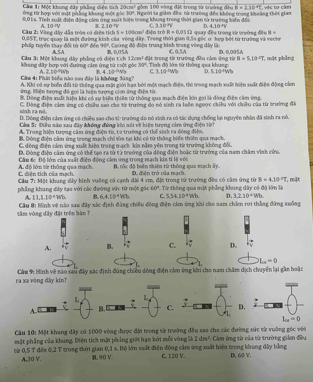 Một khung dây phẳng diện tích 20cm^2 gồm 100 vòng đặt trong từ trường đều B=2.10^(-4)T véc tơ cảm
ứng từ hợp với mặt phẳng khung một góc 30°. Người ta giảm đều từ trường đến không trong khoảng thời gian
0,01s. Tính suất điện động cảm ứng xuất hiện trong khung trong thời gian từ trường biến đổi:
A. 10^(-3)V B. 2.10^(-3)V C. 3.10^(-3)V D. 4.10^(-3)V
*  Câu 2: Vòng dây dẫn tròn có diện tích S=100cm^2 điện trở R=0.01Omega quay đều trong từ trường đều B=
0,05T, trục quay là một đường kính của vòng dây. Trong thời gian 0,5s góc α hợp bởi từ trường và vectơ
pháp tuyến thay đổi từ 60° đến 90° P. Cường độ điện trung bình trong vòng dây là:
A.5A B. 0,05A C. 0,5A D. 0,005A
Câu 3: Một khung dây phẳng có diện tích 12cm^2 đặt trong từ trường đều cảm ứng từ B=5.10^(-2)T , mặt phẳng
khung dây hợp với đường cảm ứng từ một góc 30° P. Tính độ lớn từ thông qua khung:
A. 2.10^(-5)Wb B. 4.10^(-51)Nb C. 3.10^(-5)Wb D. 5.10^(-5)Wb
Câu 4: Phát biểu nào sau đây là không đúng?
A. Khi có sự biến đổi từ thông qua mặt giới hạn bởi một mạch điện, thì trong mạch xuất hiện suất điện động cảm
ứng. Hiện tượng đó gọi là hiện tượng cảm ứng điện từ.
B. Dòng điện xuất hiện khi có sự biến thiên từ thông qua mạch điện kín gọi là dòng điện cảm ứng.
C. Dòng điện cảm ứng có chiều sao cho từ trường do nó sinh ra luôn ngược chiều với chiều của từ trường đã
sinh ra nó.
D. Dòng điện cảm ứng có chiều sao cho từ trường do nó sinh ra có tác dụng chống lại nguyên nhân đã sinh ra nó.
Câu 5: Điều nào sau đây không đúng khi nói về hiện tượng cảm ứng điện từ?
A. Trong hiện tượng cảm ứng điện từ, từ trường có thể sinh ra dòng điện.
B. Dòng điện cảm ứng trong mạch chỉ tồn tại khi có từ thông biến thiên qua mạch.
C. dòng điện cảm ứng xuất hiện trong mạch kín nằm yên trong từ trường không đổi.
D. Dòng điện cảm ứng có thể tạo ra từ từ trường của dòng điện hoặc từ trường của nam châm vĩnh cửu.
Câu 6: Độ lớn của suất điện động cảm ứng trong mạch kín tỉ lệ với
A. độ lớn từ thông qua mạch.  B. tốc độ biến thiên từ thông qua mạch ấy.
C. diện tích của mạch. D. điện trở của mạch.
Câu 7: Một khung dây hình vuông có cạnh dài 4 cm, đặt trong từ trường đều có cảm ứng từ B=4.10^(-5)T , mặt
phẳng khung dây tạo với các đường sức từ một góc 60°. Từ thông qua mặt phẳng khung dây có độ lớn là
A. 11,1.10^(-6)Wb. B. 6,4.10^(-8)Wb. C. 5,54.10^(-8)Wb. D. 3,2.10^(-6)Wb.
Câu 8: Hình vẽ nào sau đây xác định đúng chiều dòng điện cảm ứng khi cho nam châm rơi thẳng đứng xuống
tâm vòng dây đặt trên bàn ?
s
S
A.
B.
C.
D.
I。
I
I
I_cur=0
Câu 9: Hình vẽ nào sau đây xác định đúng chiều dòng điện cảm ứng khi cho nam châm dịch chuyển lại gần hoặc
ra xa vòng dây kín?
* '' '  '   '
I_c
I
A.
B. S
C.
Câu 10: Một khung dây có 1000 vòng được đặt trong từ trường đều sao cho các đường sức từ vuông góc với
mặt phẳng của khung. Diện tích mặt phẳng giới hạn bởi mỗi vòng là 2dm^2. Cảm ứng từ của từ trường giảm đều
từ 0,5 T đến 0,2 T trong thời gian 0,1 s. Độ lớn suất điện động cảm ứng xuất hiện trong khung dây bằng
A.30 V. B. 90 V. C. 120 V. D. 60 V.