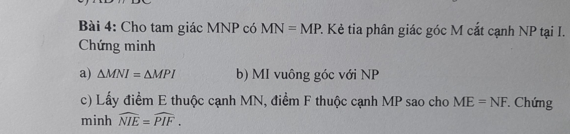 Cho tam giác MNP có MN=MP P. Kẻ tia phân giác góc M cắt cạnh NP tại I. 
Chứng minh 
a) △ MNI=△ MPI b) MI vuông góc với NP
c) Lấy điểm E thuộc cạnh MN, điểm F thuộc cạnh MP sao cho ME=NF * Chứng 
minh widehat NIE=widehat PIF.