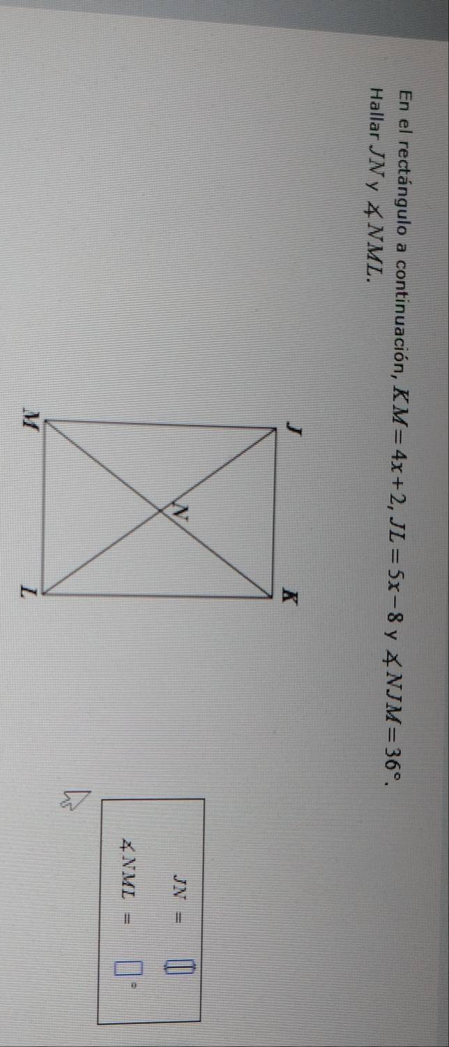 En el rectángulo a continuación, KM=4x+2,JL=5x-8 y ∠ NJM=36°.
Hallar JN y ∠ NML.
JN=
∠ NML=