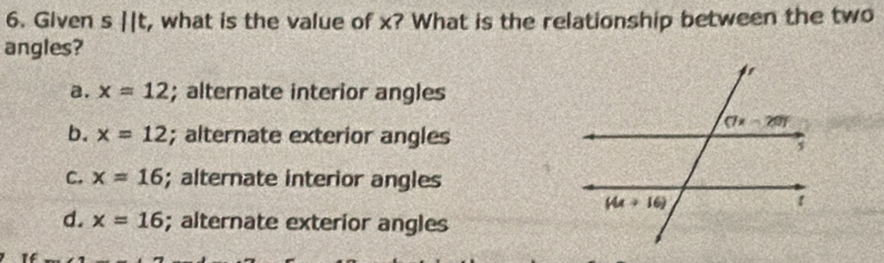 Given s||t , what is the value of x? What is the relationship between the two
angles?
a. x=12; alternate interior angles
b. x=12; alternate exterior angles
C. x=16; alternate interior angles
d. x=16; alternate exterior angles