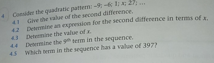 Consider the quadratic pattern: −9; -6; 1; x; 27; … 
4.1 Give the value of the second difference. 
4.2 Determine an expression for the second difference in terms of x. 
4.3 Determine the value of x. 
4.4 Determine the 9^(th) term in the sequence. 
4.5 Which term in the sequence has a value of 397?