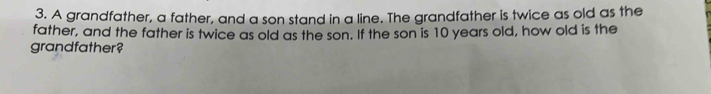 A grandfather, a father, and a son stand in a line. The grandfather is twice as old as the 
father, and the father is twice as old as the son. If the son is 10 years old, how old is the 
grandfather?