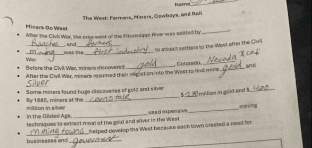 Name 
_ 
The West: Farmers, Miners, Cowboys, and Rail 
Miners Go West 
After the Civil War, the area west of the Mississippi River was settled by_ . 
_, and _. 
to attract settlers to the West after the Civil 
_was the_ 
War 
Before the Civil War, miners discovered . Colorado, 
_ 
After the Civil War, miners resumed their migration into the West to find more _and 
_ 
_ 
Some miners found huge discoveries of gold and silver
$_  million in gold and $._ 
By 1880, miners at the
million in silver 
used expensive _mining 
In the Gilded Age, 
_ 
techniques to extract most of the gold and silver in the West 
_ 
helped develop the West because each town created a need for 
businesses and_