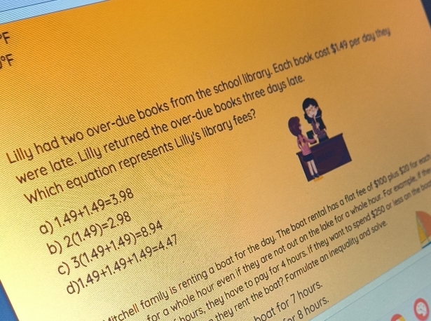 circ F 
illy had two over-due books from the school library. Each book cost $1.49 per day th
were late. Lilly returned the over-due books three days lat
Which equation represents Lilly's library fees
1.49+1.49=3.98
a) 2(1.49)=2.98 3(1.49+1.49)=8.94 1.49+1.49+1.49=4.47
mell family is renting a boat for the day. The boat rental has a flat fee of $100 plus $20 f
a whole hour even if they are not out on the lake for a whole hour. For example
b)
urs, they have to pay for 4 hours. If they want to spend $250 or less on th
c)
hey rent the boat? Formulate an inequality and so
d)
boat for 7 hours
or 8 hours.