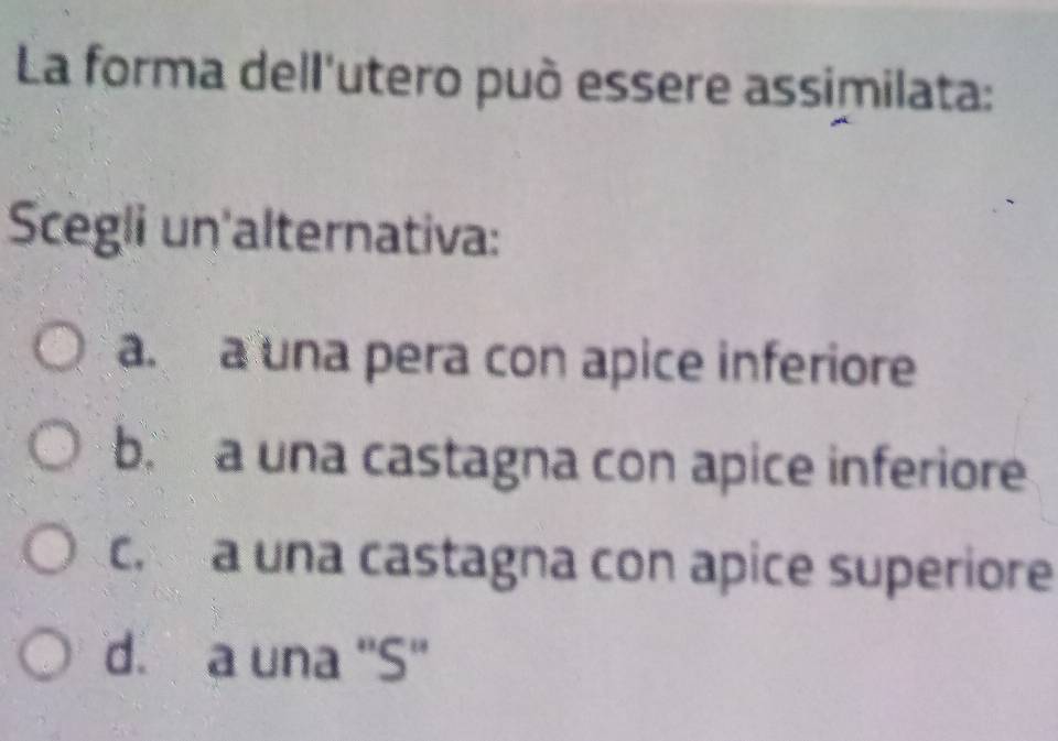 La forma dell'utero può essere assimilata:
Scegli un'alternativa:
a. a una pera con apice inferiore
b. a una castagna con apice inferiore
c. a una castagna con apice superiore
d. a una ''S''