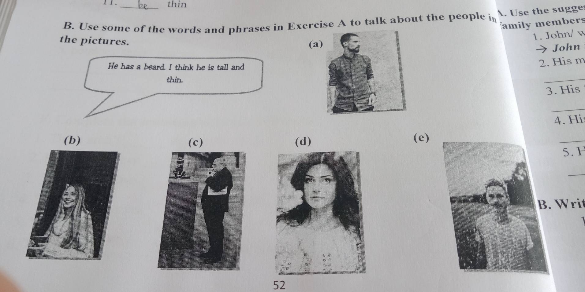 1 1. thin
B. Use some of the words and phrases in Exercise A to talk about the people in A. Use the sugge
family members
the pictures.
1. John/ v
(a
John
He has a beard. I think he is tall and
2. His m
thin.
_
3. His
_
4. Hi
(c) (d)
(e)
_
5. F
_
Writ
1
52