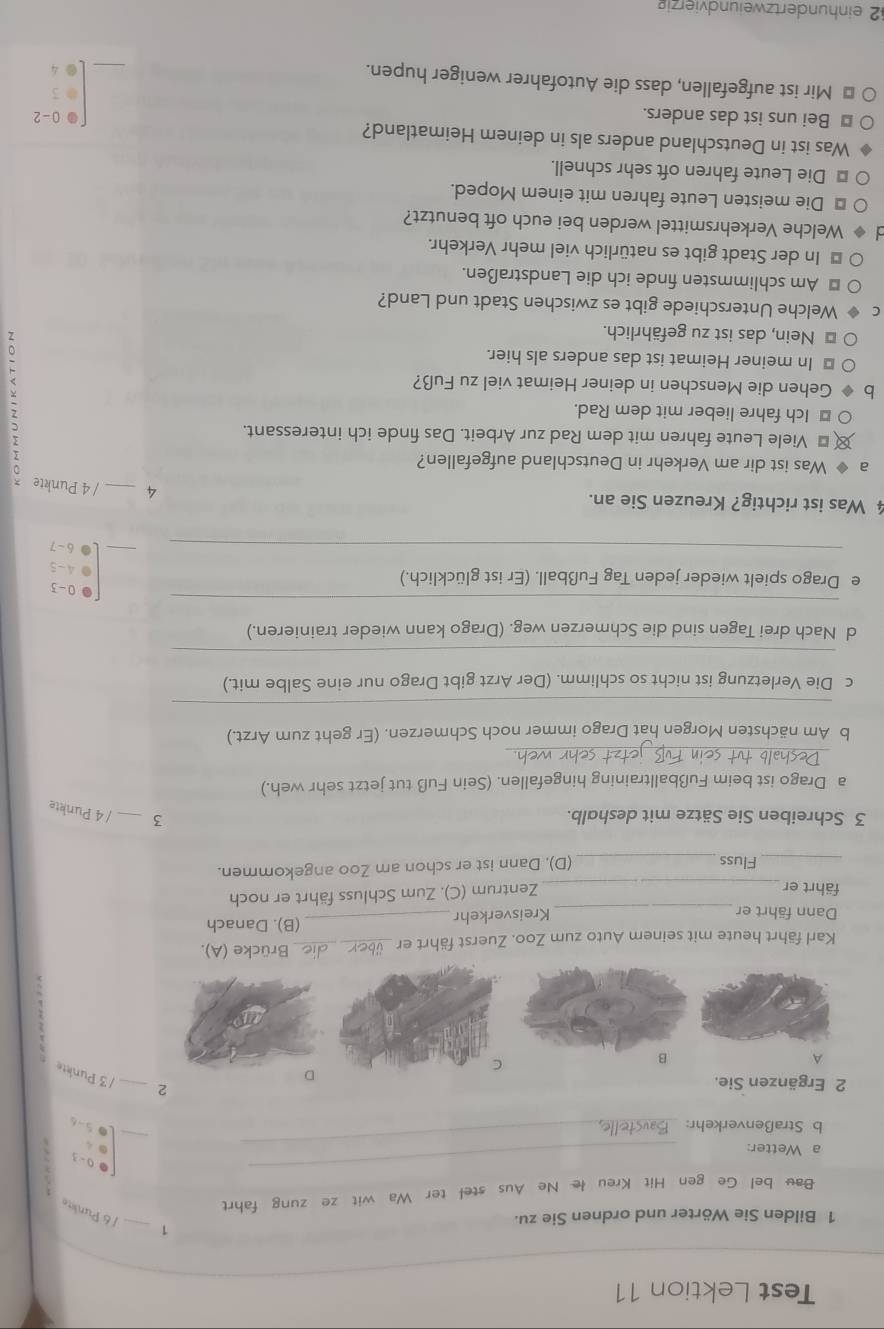 Test Lektion 11
1
1 Bilden Sie Wörter und ordnen Sie zu.
_
J 6 Punlite
Bau bel Ge gen Hit Kreu łe Ne Aus stel ter Wa wit ze zung fahrt
1
_
a Wetter:
_
0-3
b Straßenverkehr:
_
L05-6
2 Ergänzen Sie.
2 _/ 3 Punkte
A
B
!
Karl fährt heute mit seinem Auto zum Zoo. Zuerst fährt er_ die Brücke (A).
Dann fährt er _Kreisverkehr _(B). Danach
fährt er _Zentrum (C). Zum Schluss fährt er noch
_Fluss_ (D), Dann ist er schon am Zoo angekommen.
3 Schreiben Sie Sätze mit deshalb.
3 _/ 4 Punkte
a Drago ist beim Fußballtraining hingefallen. (Sein Fuß tut jetzt sehr weh.)
_
b Am nächsten Morgen hat Drago immer noch Schmerzen. (Er geht zum Arzt.)
_
c Die Verletzung ist nicht so schlimm. (Der Arzt gibt Drago nur eine Salbe mit.)
_
d Nach drei Tagen sind die Schmerzen weg. (Drago kann wieder trainieren.)
_
0 - 3
e Drago spielt wieder jeden Tag Fußball. (Er ist glücklich.)
4 - 5
_
_
6 -7
4 Was ist richtig? Kreuzen Sie an. 4 _/ 4 Punkte
a ◆ Was ist dir am Verkehr in Deutschland aufgefallen?
€ £ Viele Leute fahren mit dem Rad zur Arbeit. Das finde ich interessant.
€ Ich fahre lieber mit dem Rad.
Gehen die Menschen in deiner Heimat viel zu Fuß?
⊥ In meiner Heimat ist das anders als hier.
* Nein, das ist zu gefährlich.
:
Welche Unterschiede gibt es zwischen Stadt und Land?
* Am schlimmsten finde ich die Landstraßen.
* In der Stadt gibt es natürlich viel mehr Verkehr.
Welche Verkehrsmittel werden bei euch oft benutzt?
* Die meisten Leute fahren mit einem Moped.
* Die Leute fahren oft sehr schnell.
Was ist in Deutschland anders als in deinem Heimatland?
⊥ Bei uns ist das anders.
* Mir ist aufgefallen, dass die Autofahrer weniger hupen.
_ beginbmatrix □ &0-2 □ &□  □ &4endbmatrix
2 einhundertzweiundvierzig