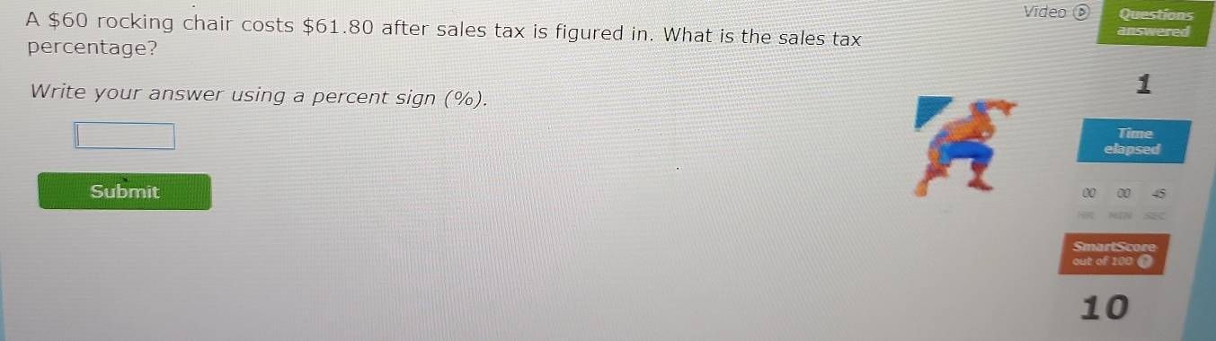 Video Questions 
A $60 rocking chair costs $61.80 after sales tax is figured in. What is the sales tax answered 
percentage? 
1 
Write your answer using a percent sign (%). 
Time 
elapsed 
Submit 
SmartScore 
out of 100 ( 
10