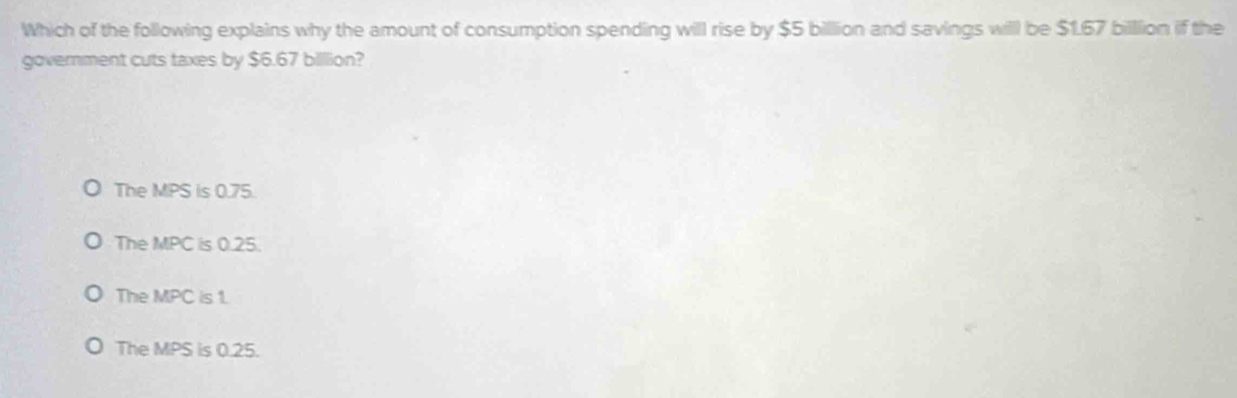 Which of the following explains why the amount of consumption spending will rise by $5 billion and savings will be $1.67 billlion if the
government cuts taxes by $6.67 billlion?
The MPS is 0.75.
The MPC is 0.25.
The MPC is 1.
The MPS is 0.25.