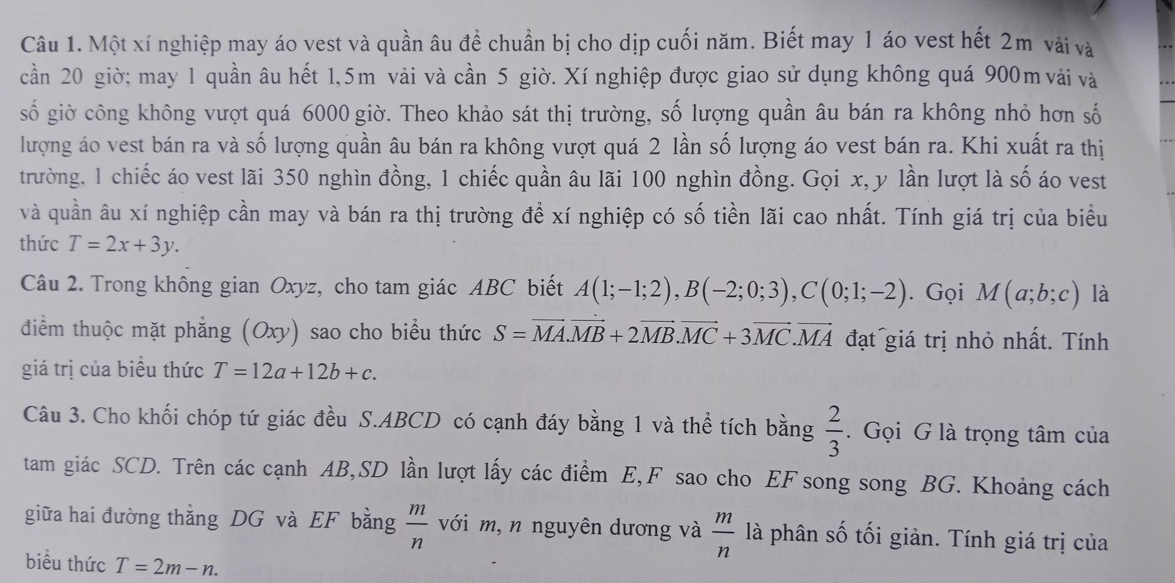 Một xí nghiệp may áo vest và quần âu để chuẩn bị cho dịp cuối năm. Biết may 1 áo vest hết 2m vài và
cần 20 giờ; may 1 quần âu hết 1,5m vải và cần 5 giờ. Xí nghiệp được giao sử dụng không quá 900m vải và
số giờ công không vượt quá 6000 giờ. Theo khảo sát thị trường, số lượng quần âu bán ra không nhỏ hơn số
lượng áo vest bán ra và số lượng quần âu bán ra không vượt quá 2 lần số lượng áo vest bán ra. Khi xuất ra thị
trường, 1 chiếc áo vest lãi 350 nghìn đồng, 1 chiếc quần âu lãi 100 nghìn đồng. Gọi x, y lần lượt là số áo vest
và quần âu xí nghiệp cần may và bán ra thị trường để xí nghiệp có số tiền lãi cao nhất. Tính giá trị của biểu
thức T=2x+3y.
Câu 2. Trong không gian Oxyz, cho tam giác ABC biết A(1;-1;2),B(-2;0;3),C(0;1;-2). Gọi M(a;b;c) là
điểm thuộc mặt phẳng (Oxy) sao cho biểu thức S=vector MA.vector MB+2vector MB.vector MC+3vector MC.vector MA đạt giá trị nhỏ nhất. Tính
giá trị của biểu thức T=12a+12b+c.
Câu 3. Cho khối chóp tứ giác đều S.ABCD có cạnh đáy bằng 1 và thể tích bằng  2/3 . Gọi G là trọng tâm của
tam giác SCD. Trên các cạnh AB,SD lần lượt lấy các điểm E,F sao cho EF song song BG. Khoảng cách
giữa hai đường thắng DG và EF bằng  m/n  với m, n nguyên dương và  m/n  là phân số tối giản. Tính giá trị của
biểu thức T=2m-n.