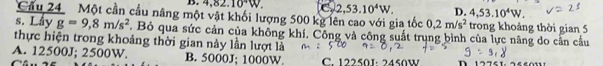 4,82.10^4W. C 2,53.10^4W. D. 4,53.10^4W. 
Cầu 24 Một cần cầu nâng một vật khối lượng 500 kg lên cao với gia tốc 0,2m/s^2 trong khoảng thời gian 5
s. Lầy g=9,8m/s^2. Bỏ qua sức cản của không khí. Công và công suất trụng bình của lực nâng do cần cầu
thực hiện trong khoảng thời gian này lần lượt là
A. 12500J; 2500W. B. 5000J; 1000W. C. 12250J : 2450V D 12751 24