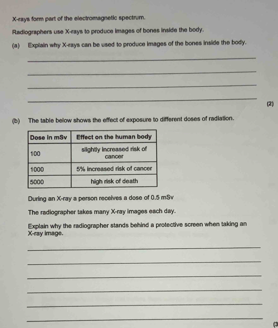 X -rays form part of the electromagnetic spectrum. 
Radiographers use X -rays to produce images of bones inside the body. 
(a) Explain why X -rays can be used to produce images of the bones inside the body. 
_ 
_ 
_ 
_ 
(2) 
(b) The table below shows the effect of exposure to different doses of radiation. 
During an X -ray a person receives a dose of 0.5 mSv
The radiographer takes many X -ray images each day. 
Explain why the radiographer stands behind a protective screen when taking an
X -ray image. 
_ 
_ 
_ 
_ 
_ 
_ 
(3