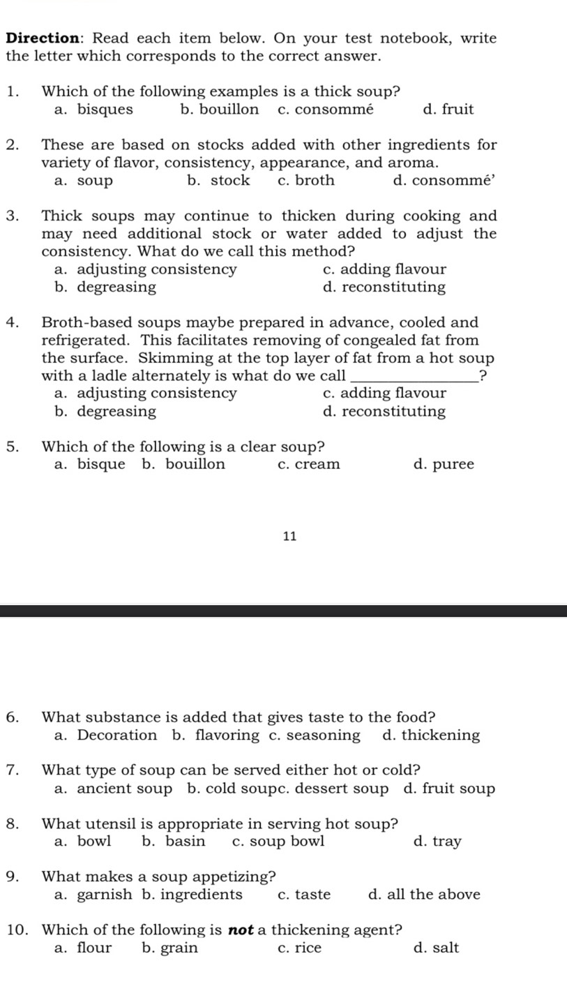 Direction: Read each item below. On your test notebook, write
the letter which corresponds to the correct answer.
1. Which of the following examples is a thick soup?
a. bisques b. bouillon c. consommé d. fruit
2. These are based on stocks added with other ingredients for
variety of flavor, consistency, appearance, and aroma.
a. soup b. stock c. broth d. consommé'
3. Thick soups may continue to thicken during cooking and
may need additional stock or water added to adjust the
consistency. What do we call this method?
a. adjusting consistency c. adding flavour
b. degreasing d. reconstituting
4. Broth-based soups maybe prepared in advance, cooled and
refrigerated. This facilitates removing of congealed fat from
the surface. Skimming at the top layer of fat from a hot soup
with a ladle alternately is what do we call _?
a. adjusting consistency c. adding flavour
b. degreasing d. reconstituting
5. Which of the following is a clear soup?
a. bisque b. bouillon c. cream d. puree
11
6. What substance is added that gives taste to the food?
a. Decoration b. flavoring c. seasoning d. thickening
7. What type of soup can be served either hot or cold?
a. ancient soup b. cold soupc. dessert soup d. fruit soup
8. What utensil is appropriate in serving hot soup?
a. bowl b. basin c. soup bowl d. tray
9. What makes a soup appetizing?
a. garnish b. ingredients c. taste d. all the above
10. Which of the following is not a thickening agent?
a. flour b. grain c. rice d. salt