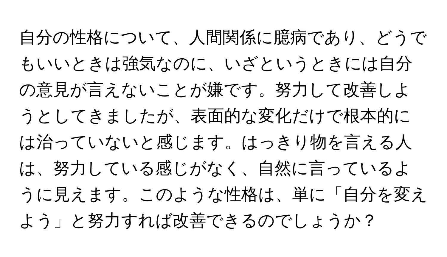 自分の性格について、人間関係に臆病であり、どうでもいいときは強気なのに、いざというときには自分の意見が言えないことが嫌です。努力して改善しようとしてきましたが、表面的な変化だけで根本的には治っていないと感じます。はっきり物を言える人は、努力している感じがなく、自然に言っているように見えます。このような性格は、単に「自分を変えよう」と努力すれば改善できるのでしょうか？